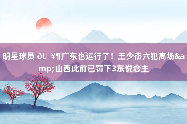 明星球员 🥶广东也运行了！王少杰六犯离场&山西此前已罚下3东说念主