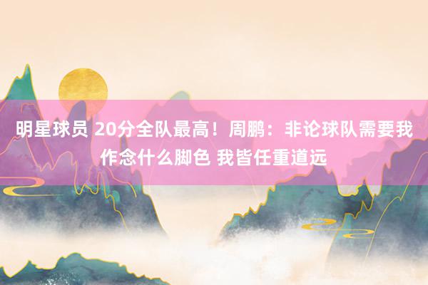 明星球员 20分全队最高！周鹏：非论球队需要我作念什么脚色 我皆任重道远