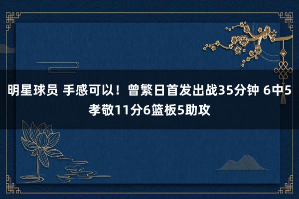 明星球员 手感可以！曾繁日首发出战35分钟 6中5孝敬11分6篮板5助攻