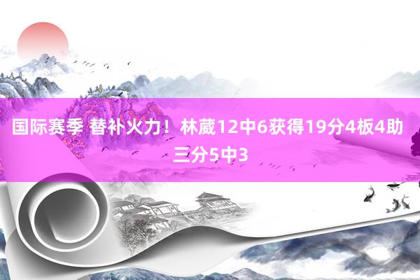 国际赛季 替补火力！林葳12中6获得19分4板4助 三分5中