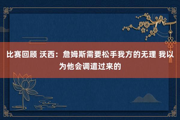 比赛回顾 沃西：詹姆斯需要松手我方的无理 我以为他会调遣过来