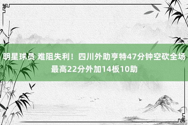 明星球员 难阻失利！四川外助亨特47分钟空砍全场最高22分外加14板10助