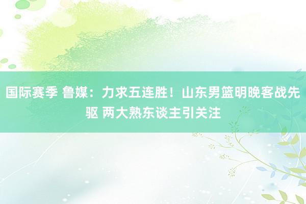 国际赛季 鲁媒：力求五连胜！山东男篮明晚客战先驱 两大熟东谈主引关注