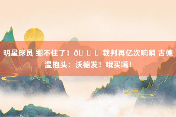 明星球员 绷不住了！😂裁判再亿次响哨 古德温抱头：沃德发！哦买噶！