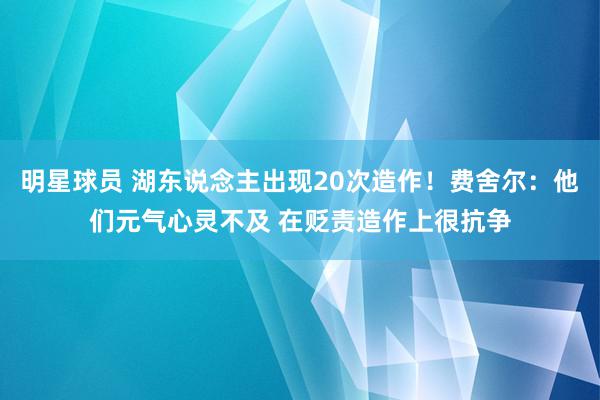 明星球员 湖东说念主出现20次造作！费舍尔：他们元气心灵不及 在贬责造作上很抗争