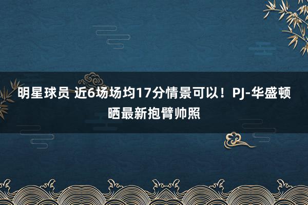 明星球员 近6场场均17分情景可以！PJ-华盛顿晒最新抱臂帅照