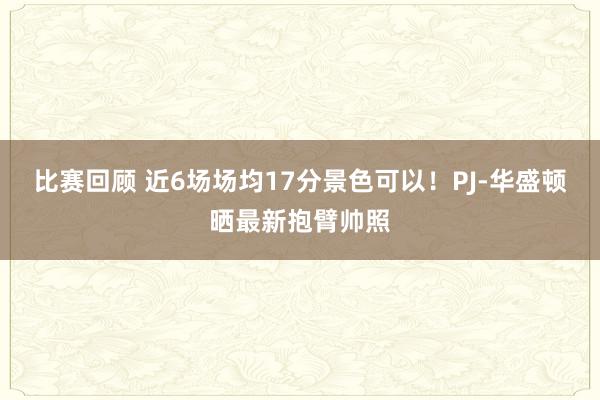 比赛回顾 近6场场均17分景色可以！PJ-华盛顿晒最新抱臂帅