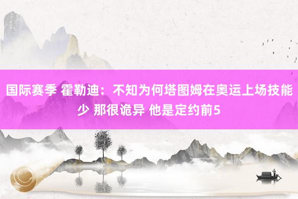 国际赛季 霍勒迪：不知为何塔图姆在奥运上场技能少 那很诡异 他是定约前5