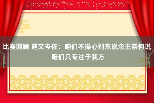 比赛回顾 迪文岑佐：咱们不操心别东说念主奈何说 咱们只专注于我方