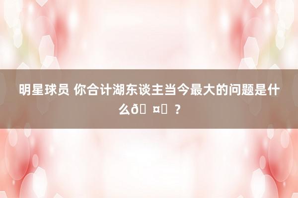 明星球员 你合计湖东谈主当今最大的问题是什么🤔？