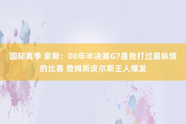 国际赛季 豪斯：08年半决赛G7是我打过最纵情的比赛 詹姆斯皮尔斯王人爆发