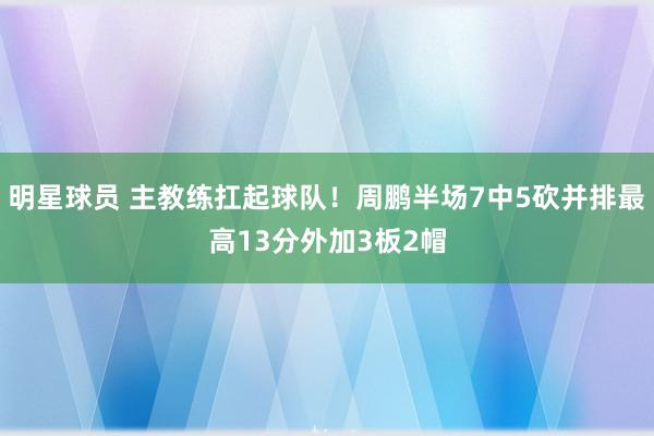 明星球员 主教练扛起球队！周鹏半场7中5砍并排最高13分外加