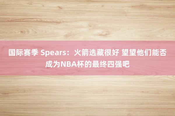 国际赛季 Spears：火箭选藏很好 望望他们能否成为NBA杯的最终四强吧