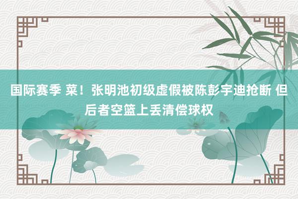 国际赛季 菜！张明池初级虚假被陈彭宇迪抢断 但后者空篮上丢清偿球权