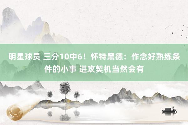 明星球员 三分10中6！怀特黑德：作念好熟练条件的小事 进攻契机当然会有