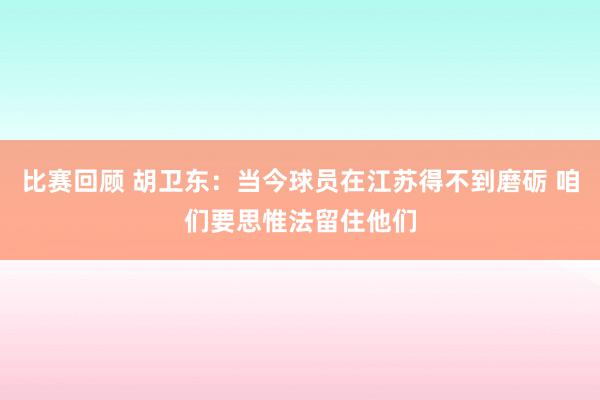 比赛回顾 胡卫东：当今球员在江苏得不到磨砺 咱们要思惟法留住