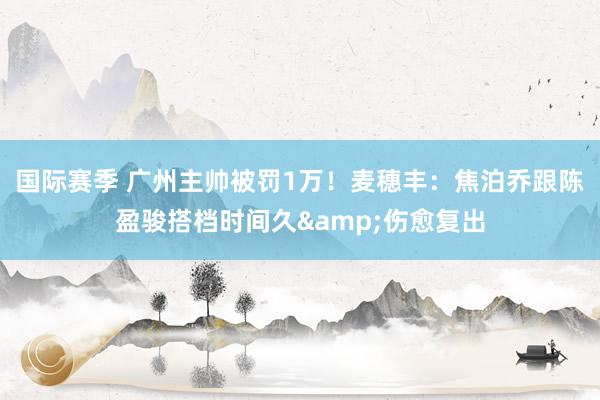 国际赛季 广州主帅被罚1万！麦穗丰：焦泊乔跟陈盈骏搭档时间久&伤愈复出