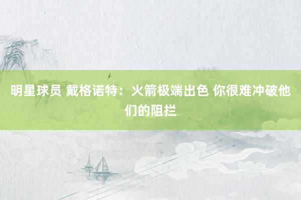 明星球员 戴格诺特：火箭极端出色 你很难冲破他们的阻拦