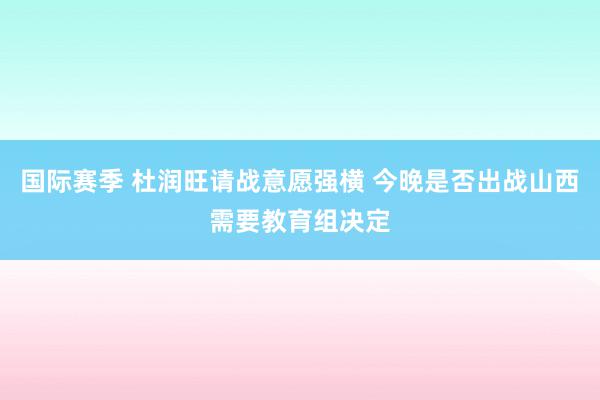 国际赛季 杜润旺请战意愿强横 今晚是否出战山西需要教育组决定