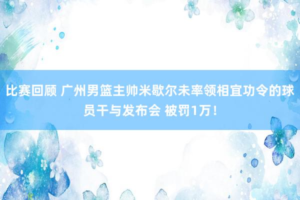 比赛回顾 广州男篮主帅米歇尔未率领相宜功令的球员干与发布会 被罚1万！