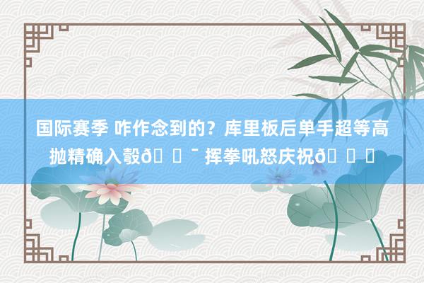 国际赛季 咋作念到的？库里板后单手超等高抛精确入彀🎯 挥拳吼