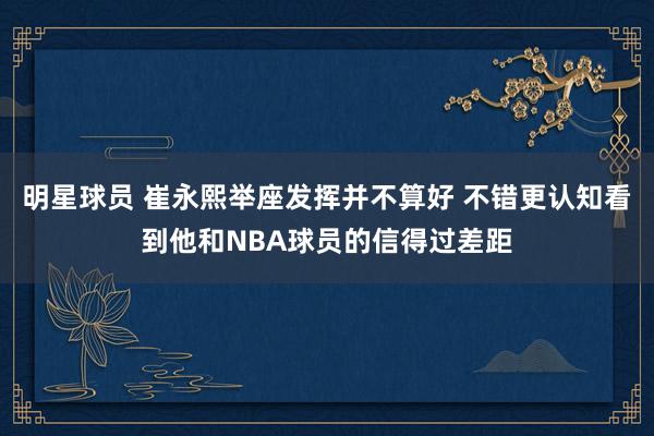 明星球员 崔永熙举座发挥并不算好 不错更认知看到他和NBA球