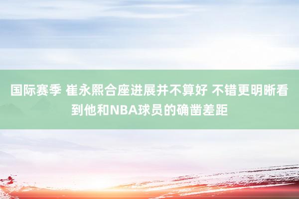 国际赛季 崔永熙合座进展并不算好 不错更明晰看到他和NBA球