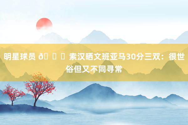 明星球员 👀索汉晒文班亚马30分三双：很世俗但又不同寻常