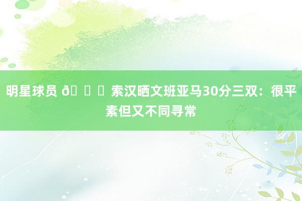 明星球员 👀索汉晒文班亚马30分三双：很平素但又不同寻常