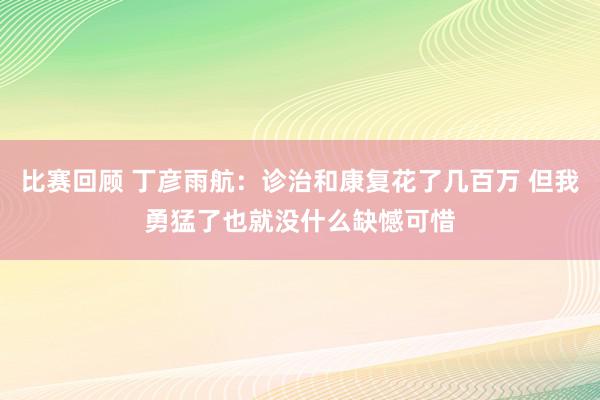 比赛回顾 丁彦雨航：诊治和康复花了几百万 但我勇猛了也就没什么缺憾可惜