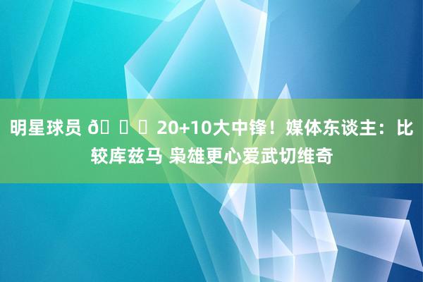 明星球员 😋20+10大中锋！媒体东谈主：比较库兹马 枭雄更心爱武切维奇