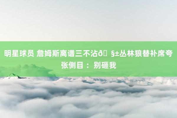 明星球员 詹姆斯离谱三不沾🧱丛林狼替补席夸张侧目 ：别砸我