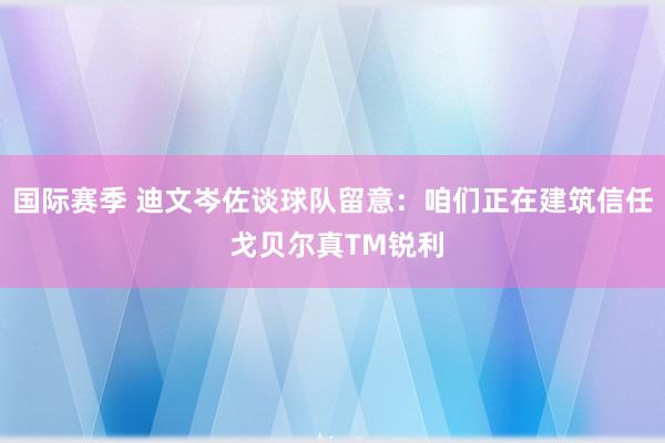 国际赛季 迪文岑佐谈球队留意：咱们正在建筑信任 戈贝尔真TM锐利