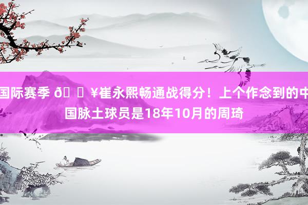 国际赛季 🔥崔永熙畅通战得分！上个作念到的中国脉土球员是18年10月的周琦