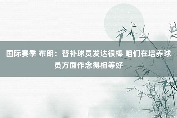 国际赛季 布朗：替补球员发达很棒 咱们在培养球员方面作念得相等好