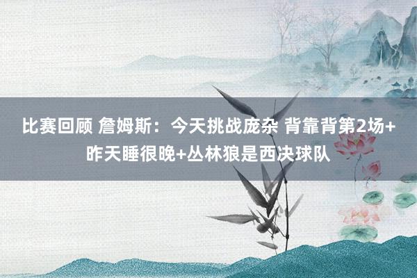 比赛回顾 詹姆斯：今天挑战庞杂 背靠背第2场+昨天睡很晚+丛林狼是西决球队