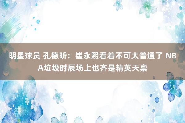 明星球员 孔德昕：崔永熙看着不可太普通了 NBA垃圾时辰场上也齐是精英天禀