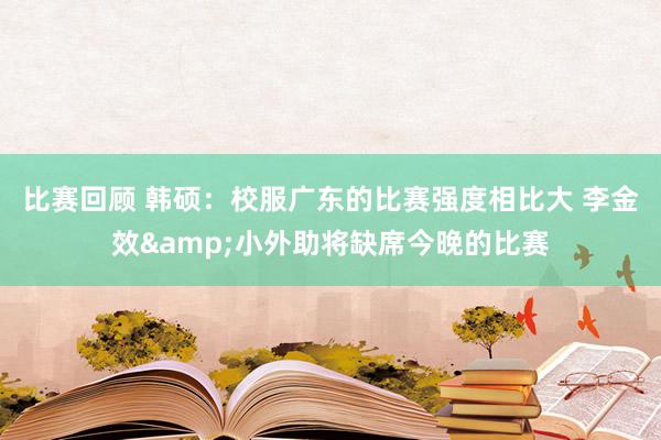 比赛回顾 韩硕：校服广东的比赛强度相比大 李金效&小外助将缺席今晚的比赛