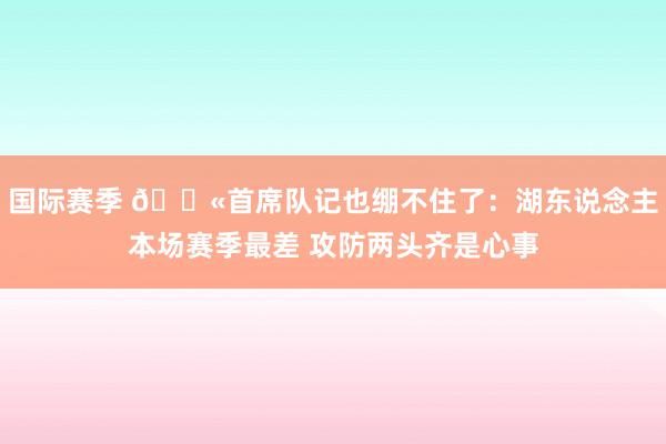 国际赛季 😫首席队记也绷不住了：湖东说念主本场赛季最差 攻防两头齐是心事