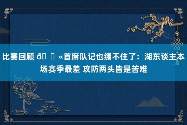 比赛回顾 😫首席队记也绷不住了：湖东谈主本场赛季最差 攻防两头皆是苦难