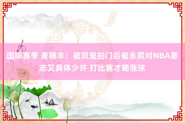 国际赛季 麦穗丰：被双鬼拍门后崔永熙对NBA意志又具体少许 打比赛才略涨球