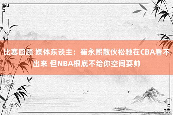 比赛回顾 媒体东谈主：崔永熙散伙松驰在CBA看不出来 但NBA根底不给你空间耍帅