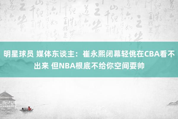 明星球员 媒体东谈主：崔永熙闭幕轻佻在CBA看不出来 但NBA根底不给你空间耍帅