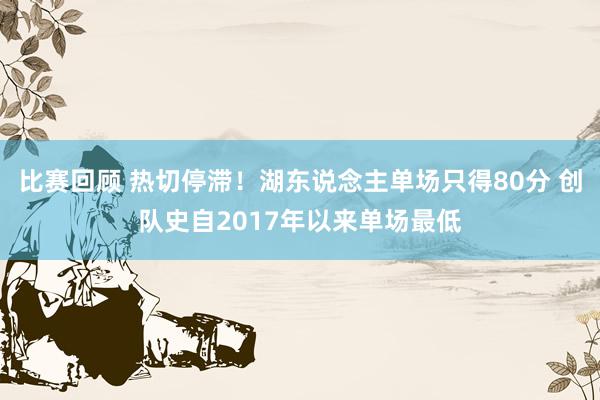 比赛回顾 热切停滞！湖东说念主单场只得80分 创队史自2017年以来单场最低