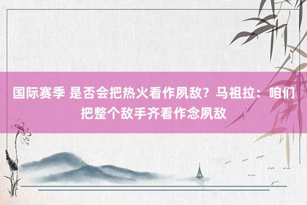 国际赛季 是否会把热火看作夙敌？马祖拉：咱们把整个敌手齐看作念夙敌