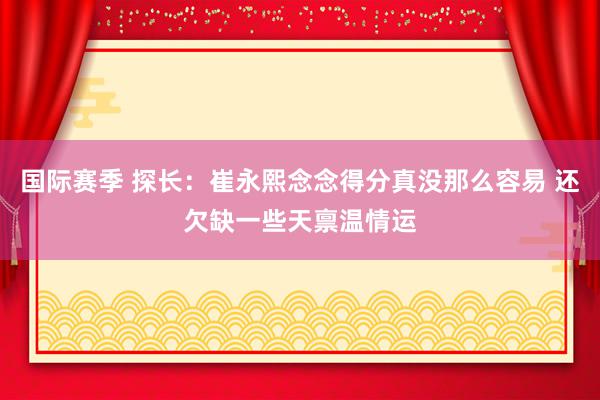 国际赛季 探长：崔永熙念念得分真没那么容易 还欠缺一些天禀温