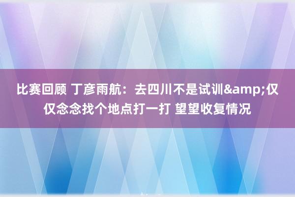 比赛回顾 丁彦雨航：去四川不是试训&仅仅念念找个地点