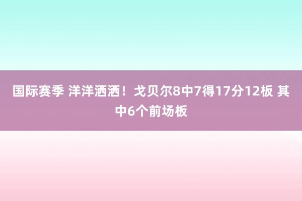 国际赛季 洋洋洒洒！戈贝尔8中7得17分12板 其中6个前场