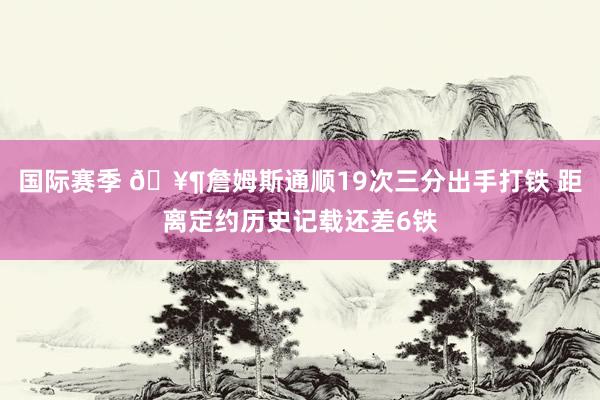 国际赛季 🥶詹姆斯通顺19次三分出手打铁 距离定约历史记载还