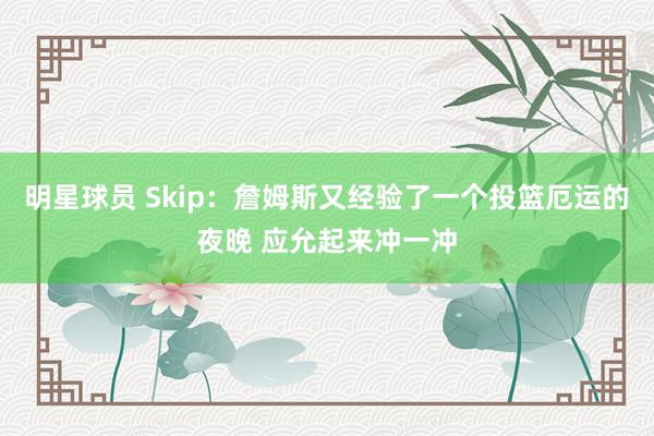 明星球员 Skip：詹姆斯又经验了一个投篮厄运的夜晚 应允起